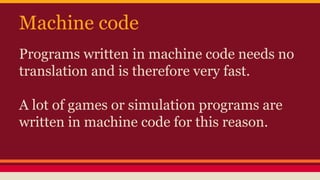 Machine code
Programs written in machine code needs no
translation and is therefore very fast.
A lot of games or simulation programs are
written in machine code for this reason.
 