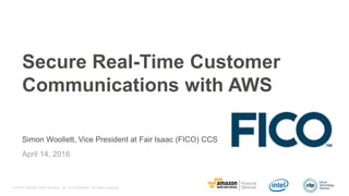© 2016, Amazon Web Services, Inc. or its Affiliates. All rights reserved.
April 14, 2016
Secure Real-Time Customer
Communications with AWS
Simon Woollett, Vice President at Fair Isaac (FICO) CCS
 
