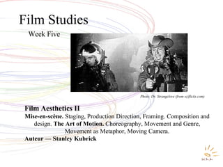 Film Studies Week Five Film Aesthetics II Mise-en-scène.  Staging, Production Direction, Framing. Composition and design.  The Art of Motion.  Choreography, Movement and Genre, Movement as Metaphor, Moving Camera. Auteur — Stanley Kubrick Photo: Dr. Strangelove (from sciflicks.com) 