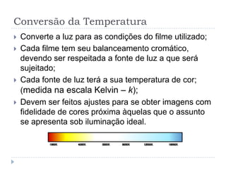 Conversão da Temperatura
   Converte a luz para as condições do filme utilizado;
   Cada filme tem seu balanceamento cromático,
    devendo ser respeitada a fonte de luz a que será
    sujeitado;
   Cada fonte de luz terá a sua temperatura de cor;
    (medida na escala Kelvin – k);
   Devem ser feitos ajustes para se obter imagens com
    fidelidade de cores próxima àquelas que o assunto
    se apresenta sob iluminação ideal.
 