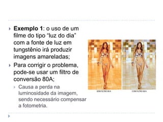    Exemplo 1: o uso de um
    filme do tipo “luz do dia”
    com a fonte de luz em
    tungstênio irá produzir
    imagens amareladas;
   Para corrigir o problema,
    pode-se usar um filtro de
    conversão 80A;
       Causa a perda na
        luminosidade da imagem,
        sendo necessário compensar
        a fotometria.
 