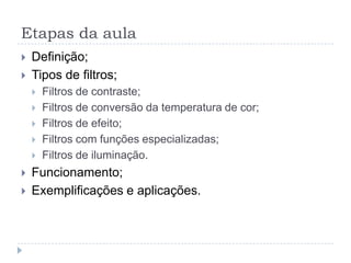 Etapas da aula
   Definição;
   Tipos de filtros;
       Filtros de contraste;
       Filtros de conversão da temperatura de cor;
       Filtros de efeito;
       Filtros com funções especializadas;
       Filtros de iluminação.
   Funcionamento;
   Exemplificações e aplicações.
 