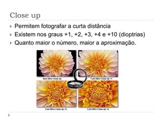 Close up
   Permitem fotografar a curta distância
   Existem nos graus +1, +2, +3, +4 e +10 (dioptrias)
   Quanto maior o número, maior a aproximação.
 