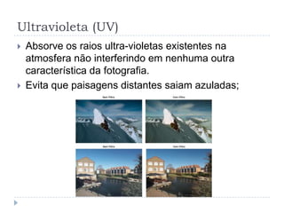 Ultravioleta (UV)
   Absorve os raios ultra-violetas existentes na
    atmosfera não interferindo em nenhuma outra
    característica da fotografia.
   Evita que paisagens distantes saiam azuladas;
 