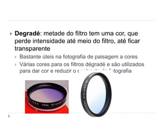    Degradé: metade do filtro tem uma cor, que
    perde intensidade até meio do filtro, até ficar
    transparente
       Bastante úteis na fotografia de paisagem a cores
       Várias cores para os filtros dégradé e são utilizados
        para dar cor e reduzir o contraste da fotografia
 