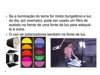    Se a iluminação do tema for mista (tungstênio e luz
    do dia, por exemplo), pode ser usado um filtro de
    acetato na frente de uma fonte de luz para adequá-
    la à outra.
   O uso de polarizadores também na fonte de luz.
 