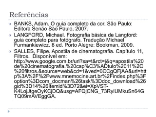 Referências
   BANKS, Adam. O guia completo da cor. São Paulo:
    Editora Senão São Paulo, 2007.
   LANGFORD, Michael. Fotografia básica de Langford:
    guia completo para fotógrafo. Tradução Michael
    Furmankiewicz. 8 ed. Porto Alegre: Bookman, 2009.
   SALLES, Filipe. Apostila de cinematografia. Capítulo 11,
    Filtros. Disponível em:
    http://www.google.com.br/url?sa=t&rct=j&q=apostila%20
    de%20cinematografia.%20cap%C3%ADtulo%2011%2C
    %20filtros.&source=web&cd=1&ved=0CCgQFjAA&url=htt
    p%3A%2F%2Fwww.mnemocine.art.br%2Findex.php%3F
    option%3Dcom_docman%26task%3Ddoc_download%26
    gid%3D14%26Itemid%3D72&ei=XpVST-
    K4LojJtgeOyKCjDQ&usg=AFQjCNG_73RyiUMkuSn64G
    TQ09mAVEggGA.
 