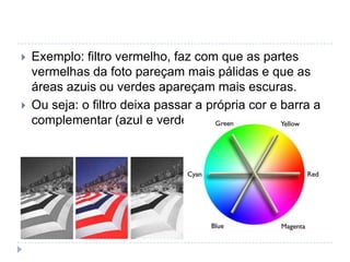    Exemplo: filtro vermelho, faz com que as partes
    vermelhas da foto pareçam mais pálidas e que as
    áreas azuis ou verdes apareçam mais escuras.
   Ou seja: o filtro deixa passar a própria cor e barra a
    complementar (azul e verde);
 