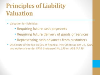 Principles of Liability
Valuation
• Valuation for liabilities:
• Requiring future cash payments
• Requiring future delivery of goods or services
• Representing cash advances from customers
• Disclosure of the fair values of financial instrument as per U.S. GAAP
and optionally under FASB Statement No.159 or IASB IAS 39
 