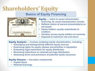 Shareholders’ Equity
Basics of Equity Financing
Equity Analysis — involves analyzing equity characteristics, including:
• Classifying and distinguishing different equity sources
• Examining rights for equity classes and priorities in liquidation
• Evaluating legal restrictions for equity distribution
• Reviewing restrictions on retained earnings distribution
• Assessing terms and provisions of potential equity issuances
Equity Classes — two basic components:
• Capital Stock
• Retained Earnings
Equity — refers to owner (shareholder)
financing; its usual characteristics include:
• Reflects claims of owners (shareholders) on
net assets
• Equity holders usually subordinate to
creditors
• Variation across equity holders on seniority
• Exposed to maximum risk and return
 