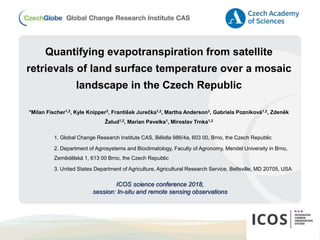 Quantifying evapotranspiration from satellite
retrievals of land surface temperature over a mosaic
landscape in the Czech Republic
*Milan Fischer1,2, Kyle Knipper3, František Jurečka1,2, Martha Anderson3, Gabriela Pozníková1,2, Zdeněk
Žalud1,2, Marian Pavelka1, Miroslav Trnka1,2
1. Global Change Research Institute CAS, Bělidla 986/4a, 603 00, Brno, the Czech Republic
2. Department of Agrosystems and Bioclimatology, Faculty of Agronomy, Mendel University in Brno,
Zemědělská 1, 613 00 Brno, the Czech Republic
3. United States Department of Agriculture, Agricultural Research Service, Beltsville, MD 20705, USA
ICOS science conference 2018,
session: In-situ and remote sensing observations
 