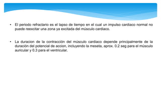 • El periodo refractario es el lapso de tiempo en el cual un impulso cardiaco normal no
puede reexcitar una zona ya excitada del músculo cardiaco.
• La duracion de la contracción del músculo cardiaco depende principalmente de la
duración del potencial de accion, incluyendo la meseta, aprox. 0.2 seg para el músculo
auricular y 0.3 para el ventricular.
 