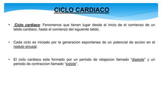 CICLO CARDIACO
• Ciclo cardiaco: Fenomenos que tienen lugar desde el inicio de el comienzo de un
latido cardiaco, hasta el comienzo del siguiente latido.
• Cada ciclo es iniciado por la generacion espontanea de un potencial de accion en el
nodulo sinusal.
• El ciclo cardiaco esta formado por un periodo de relajacion llamado “diastole” y un
periodo de contraccion llamado “sistole”.
 