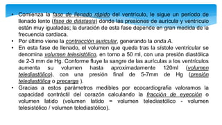 • Comienza la fase de llenado rápido del ventrículo, le sigue un período de
llenado lento (fase de diástasis) donde las presiones de aurícula y ventrículo
están muy igualadas; la duración de esta fase depende en gran medida de la
frecuencia cardiaca.
• Por último viene la contracción auricular, generando la onda A.
• En esta fase de llenado, el volumen que queda tras la sístole ventricular se
denomina volumen telesistólico, en torno a 50 ml, con una presión diastólica
de 2-3 mm de Hg. Conforme fluye la sangre de las aurículas a los ventrículos
aumenta su volumen hasta aproximadamente 120ml (volumen
telediastólico), con una presión final de 5-7mm de Hg (presión
telediastólica o precarga ).
• Gracias a estos parámetros medibles por ecocardiografia valoramos la
capacidad contráctil del corazón calculando la fracción de eyección o
volumen latido (volumen latido = volumen telediastólico - volumen
telesistólico / volumen telediastólico).
 