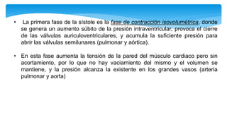 • La primera fase de la sístole es la fase de contracción isovolumétrica, donde
se genera un aumento súbito de la presión intraventricular, provoca el cierre
de las válvulas auriculoventriculares, y acumula la suficiente presión para
abrir las válvulas semilunares (pulmonar y aórtica).
• En esta fase aumenta la tensión de la pared del músculo cardiaco pero sin
acortamiento, por lo que no hay vaciamiento del mismo y el volumen se
mantiene, y la presión alcanza la existente en los grandes vasos (arteria
pulmonar y aorta)
 