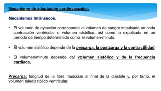 Mecanismo de adaptación cardiovascular.
Mecanismos Intrinsecos.
• El volumen de eyección corresponde al volumen de sangre impulsada en cada
contracción ventricular o volumen sistólico, así como la expulsada en un
período de tiempo determinado como el volumen-minuto.
• El volumen sistólico depende de la precarga, la postcarga y la contractilidad
• El volumen/minuto depende del volumen sistólico y de la frecuencia
cardíaca.
Precarga: longitud de la fibra muscular al final de la diástole y, por tanto, el
volumen telediastólico ventricular.
 