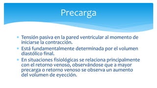Precarga
 Tensión pasiva en la pared ventricular al momento de
iniciarse la contracción.
 Está fundamentalmente determinada por el volumen
diastólico final.
 En situaciones fisiológicas se relaciona principalmente
con el retorno venoso, observándose que a mayor
precarga o retorno venoso se observa un aumento
del volumen de eyección.
 
