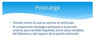 Postcarga
 Tensión contra la cual se contrae el ventrículo.
 El componente fisiológico principal es la presión
arterial, pero también depende, entre otras variables,
del diámetro y del espesor de la pared ventricular.
 