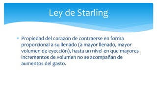 Ley de Starling
 Propiedad del corazón de contraerse en forma
proporcional a su llenado (a mayor llenado, mayor
volumen de eyección), hasta un nivel en que mayores
incrementos de volumen no se acompañan de
aumentos del gasto.
 