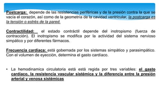 Postcarga: depende de las resistencias periféricas y de la presión contra la que se
vacía el corazón, así como de la geometría de la cavidad ventricular, la postcarga es
la tensión o estrés de la pared.
Contractilidad: el estado contráctil depende del inotropismo (fuerza de
contracción). El inotropismo se modifica por la actividad del sistema nervioso
simpático y por diferentes fármacos.
Frecuencia cardíaca: está gobernada por los sistemas simpático y parasimpático.
Con el volumen de eyección, determina el gasto cardíaco.
• La hemodinamica circulatoria está está regida por tres variables: el gasto
cardíaco, la resistencia vascular sistémica y la diferencia entre la presión
arterial y venosa sistémicas
 