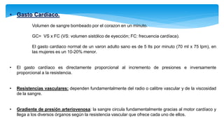 • Gasto Cardiaco.
Volumen de sangre bombeado por el corazon en un minuto.
GC= VS x FC (VS: volumen sistólico de eyección; FC: frecuencia cardíaca).
El gasto cardiaco normal de un varon adulto sano es de 5 lts por minuto (70 ml x 75 lpm), en
las mujeres es un 10-20% menor.
• El gasto cardíaco es directamente proporcional al incremento de presiones e inversamente
proporcional a la resistencia.
• Resistencias vasculares: dependen fundamentalmente del radio o calibre vascular y de la viscosidad
de la sangre.
• Gradiente de presión arteriovenosa: la sangre circula fundamentalmente gracias al motor cardíaco y
llega a los diversos órganos según la resistencia vascular que ofrece cada uno de ellos.
 
