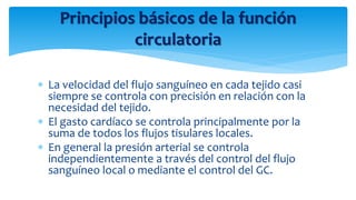 Principios básicos de la función
circulatoria
 La velocidad del flujo sanguíneo en cada tejido casi
siempre se controla con precisión en relación con la
necesidad del tejido.
 El gasto cardíaco se controla principalmente por la
suma de todos los flujos tisulares locales.
 En general la presión arterial se controla
independientemente a través del control del flujo
sanguíneo local o mediante el control del GC.
 