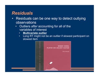 Residuals
• Residuals can be one way to detect outlying
observations
• Outliers after accounting for all of the
variables of interest
• Multivariate outlier
• Long RT might not be an outlier if slowest participant on
slowest item
 