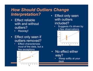 How Should Outliers Change
Interpretation?
• Effect reliable
with and without
outliers?
• Hooray!
• Effect only seen
with outliers
included?
• Suggests it’s driven by
a few observations
• Effect only seen if
outliers removed?
• Effect characterizes
most of the data, but a
few exceptions
• No effect either
way?
• Weep softly at your
desk
 