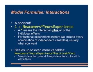 Model Formulae: Interactions
• A shortcut!
• 1 + Newcomers*YearsExperience
• A * means the interaction plus all of the
individual effects
• For factorial experiments (where we include every
combination of independent variables), usually
what you want
• Scales up to even more variables:
Newcomers*YearsExperience*PositiveAffect
• 3-way interaction, plus all 2-way interactions, plus all 1-
way effects
 