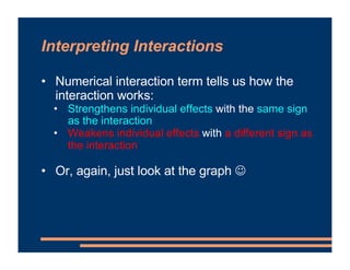 Interpreting Interactions
• Numerical interaction term tells us how the
interaction works:
• Strengthens individual effects with the same sign
as the interaction
• Weakens individual effects with a different sign as
the interaction
• Or, again, just look at the graph ☺
 