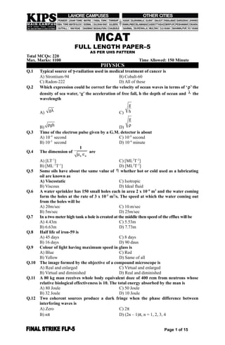 MCAT
FULL LENGTH PAPER–5
AS PER UHS PATTERN
Total MCQs: 220
Max. Marks: 1100 Time Allowed: 150 Minute
PHYSICS
Q.1 Typical source of -radiation used in medical treatment of cancer is
A) Strontium-94 B) Cobalt-60
C) Radon-222 D) All of these
Q.2 Which expression could be correct for the velocity of ocean waves in terms of ‘’ the
density of sea water, ‘g’ the acceleration of free fall, h the depth of ocean and  the
wavelength
A)
g
C)
g
h
B)
gh
D)
g

Q.3 Time of the electron pulse given by a G.M. detector is about
A) 10–4
second C) 10–6
second
B) 10–5
second D) 10–6
minute
Q.4 The dimension of
 o o
1
are
A) [LT–1
] C) [ML2
T–2
]
B) [ML–1
T–1
] D) [ML2
T–3
]
Q.5 Some oils have about the same value of  whether hot or cold used as a lubricating
oil are known as
A) Viscostatic C) Isotropic
B) Viscous D) Ideal fluid
Q.6 A water sprinkler has 150 small holes each in area 2 x 10–6
m2
and the water coming
form the holes at the rate of 3 x 10-3
m3
/s. The speed at which the water coming out
from the holes will be
A) 20m/sec C) 10.m/sec
B) 5m/sec D) 25m/sec
Q.7 In a two meter high tank a hole is created at the middle then speed of the efflux will be
A) 4.43m C) 5.53m
B) 6.63m D) 7.73m
Q.8 Half life of iron-59 is
A) 45 days C) 8 days
B) 16 days D) 90 daus
Q.9 Colour of light having maximum speed in glass is
A) Blue C) Red
B) Yellow D) Same of all
Q.10 The image formed by the objective of a compound microscope is
A) Real and enlarged C) Virtual and enlarged
B) Virtual and diminished D) Real and diminished
Q.11 A 80 kg man receives whole body equivalent doze of 400 rem from neutrons whose
relative biological effectiveness is 10. The total energy absorbed by the man is
A) 80 Joule C) 50 Joule
B) 32 Joule D) 10 Joule
Q.12 Two coherent sources produce a dark fringe when the phase difference between
interfering waves is
A) Zero C) 2
B) n D) (2n – 1), n = 1, 2, 3, 4
Page 1 of 15
 