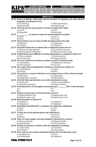 BIOLOGY
Q.133 Branch of Biology which deals with the structure of organisms, the cells and their
organelles at molecular level is:
A) Cell Biology C) Molecular Biology
B) Biochemistry D) Biotechnology
Q.134 All living and non-living matter is formed of simple units called:
A) Atoms C) Cells
B) Organelles D) Individuals
Q.135 ____________ are primary organs for food manufacture in plants:
A) Roots C) Leaves
B) Stem D) Flowers
Q.136 Pasteurization is preservation of milk and milk products through:
A) Radiation C) Temperature
B) Filtration D) Chemicals
Q.137 Organelles found only in animal cells as compared to plant cells are:
A) Vacuole & Golgi apparatus C) Centriole & Lysosome
B) Mitochondria & Chloroplast D) Ribosome & Peroxisome
Q.138 Particles having some difficulty in crossing cell membrane as compared to others are:
A) Water molecules C) Neutral particles
B) Gas molecules D) Charged particles
Q.139 The outer membrane of nuclear envelope is at places continuous with:
A) Nucleoplasm C) Endoplasmic reticulum
B) Cell membrane D) Cell wall
Q.140 The rough surfaced endoplasmic reticulum are involved in synthesis of:
A) Carbohydrates C) Lipids
B) Proteins D) DNA
Q.141 The proteins or enzymes which have to be transported out of the cell pass through:
A) Ribosomes C) Golgi bodies
B) Endoplasmic reticulum D) Mitochondria
Q.142 All of the following functions occur inside mitochondria except
A) Krebs cycle C) Fatty acid metabolism
B) Anaerobic respiration D) Protein synthesis
Q.143 Each kinetochore of a metaphase chromosome gets ________ fibers from both poles.
A) 1 C) 3
B) 2 D) 4
Q.144 Meiosis is special type of cell division that occurs in:
A) Haploid somatic cells C) Diploid germ cells
B) Diploid somatic cells D) Haploid germ cells
Q.145 Reduction phase of meiosis I is
A) Prophase I C) Anaphase I
B) Metaphase I D) Telophase I
Q.146 Individuals with Klinefelter’s syndrome have following combination:
A) XXX C) XYY
B) XXY D) XO
Q.147 A triose involved in photosynthesis and respiration is:
A) G3P C) Glucose
B) Ribose D) Fructose
Q.148 These are most complex and most abundant carbohydrates in nature.
A) Monosaccharides C) Oligosaccharides
B) Disaccharides D) Polysaccharides
Q.149 Proteins are polymers of amino acids, the compounds containing:
A) C,H,O,S,Mg C) C,H,O,N,P
B) C,H,O,N,S D) C,H,O,N,Mg
Q.150 Fatty acids are the organic compounds found in all of the following except:
A) Acylglycerols C) Waxes
B) Phospholipids D) Terpenoids
Page 11 of 15
 