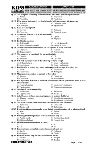 Q.151 The compund formed by combination of a base and a pentose sugar is called:
A) Purine C) Nucleoside
B) Pyrimidine D) Nucleotide
Q.152 If the non-protein part is covalently bonded with an enzyme, it is known as:
A) Activator C) Prosthetic group
B) Co-enzyme D) Apoenzyme
Q.153 NAD is an example of:
A) Enzyme C) Activator
B) Coenzyme D) Prosthetic group
Q.154 An enzyme that works in acidic medium is:
A) Sucrase C) Lipase
B) Catalase D) Arginase
Q.155 Koshland presented:
A) Scale model C) Lock & key model
B) Semi-conservative model D) Induce fit model
Q.156 This disease occurs in the mouth, on the lips and at other skin sites.
A) Small pox C) Measles
B) Herpes simplex D) Poliomyelitis
Q.157 The structure present in all the bacterial cells is:
A) Capsule C) Pili
B) Ribosome D) Cell wall
Q.158 Cell wall is present in all of the following bacteria except:
A) Archaeobacteria C) Gram +ive bacteria
B) Mycoplasma D) Gram –ive bacteria
Q.159 Fungi useful in getting soya sauce and soya paste from soya bean plant are:
A) Yeasts C) Penicillium
B) Mushrooms D) Aspergillus
Q.160 Maximum regeneration in animals is shown by:
A) Sponges C) Flatworms
B) Cnidarians D) Roundworms
Q.161 It is a parasite that lives in bile duct and complete its life cycle in two hosts, a snail
sheep or man:
A) Fasciola hepatica C) Enterobius vermicularis
B) Taenia solium D) Ancylostoma duodenale
Q.162 Sleeping sickness is caused by:
A) Plasmodium C) Anopheles
B) Trypanosoma D) Tse-tse Fly
Q.163 Jelly like, non-cellular mesoglea is present in animals that have:
A) Bilateral symmetry C) Diploblastic organization
B) Coelom D) Triploblastic organization
Q.164 The acidic fruit of Tamarindus indica are edible and rich source of:
A) Acetic acid C) Citric acid
B) Butyric acid D) Tartaric acid
Q.165 It is the most important muscular organ that plays most important role in selection of food:
A) Nose C) Tongue
B) Teeth D) Palate
Q.166 Salivary gland that produces saliva with mucus only is:
A) Parotid glands C) Submaxillary glands
B) Sublingual glands D) None of these
Q.167 pH of stomach is maintained at range:
A) 1-2 C) 4-5
B) 2-3 D) 6-8
Q.168 Pancreatic amylase called amylopsin commonly acts on:
A) Starch C) Cellulose
B) Glycogen D) Chitin
Q.169 Hair and mucus trap the dust particle from air in:
A) Nostrils C) Pharynx
B) Nasal cavities D) Trachea
Page 12 of 15
 