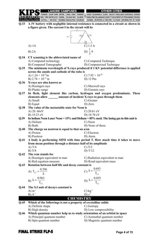 Q.33 A 3V battery with negligible internal resistance is connected in a circuit as shown in
a figure given. The current I in the circuit will be
A) 1A C) 1.5 A
B) 2A D)
1
A
3
Q.34 CT scanning is the abbreviated name of
A) Computed technology C) Computed Technique
B) Computed Tomography D) Computerized Technique
Q.35 The minimum wavelength of X-rays produced if 1 KV potential difference is applied
across the anode and cathode of the tube is
A) 1.24 × 10-10
m C) 7.92 × 10-20
B) 2.78 × 10-14
m D) 12 Pm
Q.36 X-rays are also known as
A) Roentgen rays C) Maxwell rays
B) Planks range D) Einstein rays
Q.37 In flesh, light element like carbon, hydrogen and oxygen predominate. These
elements allow ______ amount of incident X-rays to pass through them
A) Small C) Greater
B) Equal D) Zero
Q.38 The value of the metastable state for Neon is
A) 20. 66eV C) 20.61 eV
B) 19.23 eV D) 18.70 eV
Q.39 In helium Neon Laser Neon = 15% and Helium = 85% used. The lasing gas in this unit is
A) Helium C) Neon
B) Both D) None of these
Q.40 The charge on neutron is equal to that on a/an
A) Proton C) Electron
B) Positron D) Atom
Q.41 A body is performing SHM with time period T. How much time it takes to move
from mean position through a distance half of its amplitude
A) T/4 C) T/2
B) T/8 D) T/12
Q.42 The rem stands for
A) Roentgen equivalent in man C) Radiation equivalent in man
B) Red equation measure D) Road equivalent mass
Q.43 Rotation between half life and decay constant is
A) 1 2
0.396
T 

C)
1 2
0.693
T
 
B)
1 2
0.963
T
  D)
1 2
0.693
T
 
Q.44 The S.I unit of decays constant is
A) m-1
C) kg-1
B) A-1
D) s-1
CHEMISTRY
Q.45 Which of the followings is not a property of crystalline solids
A) Definite shape C) Isotropy
B) High density D) Low compressibility
Q.46 Which quantum number help us to study orientation of an orbital in space
A) Principal quantum number C) Azimuthal quantum number
B) Spin quantum number D) Magnetic quantum number
Page 4 of 15
 