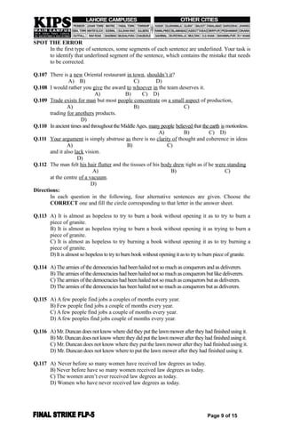 SPOT THE ERROR
In the first type of sentences, some segments of each sentence are underlined. Your task is
to identify that underlined segment of the sentence, which contains the mistake that needs
to be corrected.
Q.107 There is a new Oriental restaurant in town, shouldn’t it?
A) B) C) D)
Q.108 I would rather you give the award to whoever in the team deserves it.
A) B) C) D)
Q.109 Trade exists for man but most people concentrate on a small aspect of production,
A) B) C)
trading for anothers products.
D)
Q.110 In ancient times andthroughout theMiddleAges, manypeople believed that theearth is motionless.
A) B) C) D)
Q.111 Your argument is simply abstruse as there is no clarity of thought and coherence in ideas
A) B) C)
and it also lack vision.
D)
Q.112 The man felt his hair flutter and the tissues of his body drew tight as if he were standing
A) B) C)
at the centre of a vacuum.
D)
Directions:
In each question in the following, four alternative sentences are given. Choose the
CORRECT one and fill the circle corresponding to that letter in the answer sheet.
Q.113 A) It is almost as hopeless to try to burn a book without opening it as to try to burn a
piece of granite.
B) It is almost as hopeless trying to burn a book without opening it as trying to burn a
piece of granite.
C) It is almost as hopeless to try burning a book without opening it as to try burning a
piece of granite.
D) It is almost so hopeless to try to burn book without opening it as to try to burn piece of granite.
Q.114 A) The armies of the democracies had been hailed not so much as conquerors and as deliverers.
B) The armies of the democracies had been hailed not so much as conquerors but like deliverers.
C) The armies of the democracies had been hailed not so much as conquerors but as deliverers.
D) The armies of the democracies has been hailed not so much as conquerors but as deliverers.
Q.115 A) A few people find jobs a couples of months every year.
B) Few people find jobs a couple of months every year.
C) A few people find jobs a couple of months every year.
D) A few peoples find jobs couple of months every year.
Q.116 A) Mr.Duncan does not know where did they put the lawn mower after they had finished using it.
B) Mr.Duncan does not know where they did put the lawn mower after they had finished using it.
C) Mr. Duncan does not know where they put the lawn mower after they had finished using it.
D) Mr. Duncan does not know where to put the lawn mower after they had finished using it.
Q.117 A) Never before so many women have received law degrees as today.
B) Never before have so many women received law degrees as today.
C) The women aren’t ever received law degrees as today.
D) Women who have never received law degrees as today.
Page 9 of 15
 