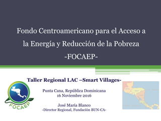Fondo Centroamericano para el Acceso a
la Energía y Reducción de la Pobreza
-FOCAEP-
Taller Regional LAC –Smart Villages-
Punta Cana, República Dominicana
16 Noviembre 2016
José María Blanco
-Director Regional, Fundación BUN-CA-
 