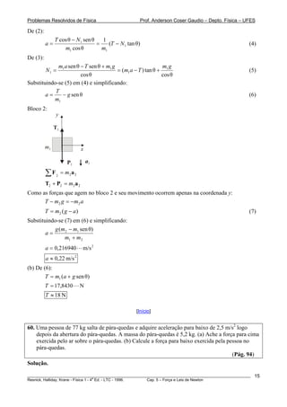 Problemas Resolvidos de Física                       Prof. Anderson Coser Gaudio – Depto. Física – UFES

De (2):
               T cos θ − N1 sen θ   1
          a=                      =    (T − N1 tan θ)                                                  (4)
                   m1 cos θ         m1
De (3):
             m1 a sen θ − T sen θ + m1 g                      mg
          N1 =                           = (m1 a − T ) tan θ + 1                                       (5)
                        cos θ                                 cos θ
Substituindo-se (5) em (4) e simplificando:
            T
        a=     − g sen θ                                                                               (6)
           m1
Bloco 2:
               y

               T2


          m2                   x

                       P2          a2

          ∑F    2
                    = m2 a 2
          T2 + P2 = m2 a 2
Como as forças que agem no bloco 2 e seu movimento ocorrem apenas na coordenada y:
      T − m 2 g = − m2 a
          T = m2 ( g − a )                                                                             (7)
Substituindo-se (7) em (6) e simplificando:
            g (m2 − m1 sen θ)
        a=
                m1 + m2
          a = 0,216940         m/s 2
          a ≈ 0,22 m/s 2
(b) De (6):
        T = m1 (a + g sen θ)
          T = 17,8430          N
          T ≈ 18 N

                                                   [Início]


60. Uma pessoa de 77 kg salta de pára-quedas e adquire aceleração para baixo de 2,5 m/s2 logo
    depois da abertura do pára-quedas. A massa do pára-quedas é 5,2 kg. (a) Ache a força para cima
    exercida pelo ar sobre o pára-quedas. (b) Calcule a força para baixo exercida pela pessoa no
    pára-quedas.
                                                                                         (Pág. 94)
Solução.

________________________________________________________________________________________________________   15
                                       a
Resnick, Halliday, Krane - Física 1 - 4 Ed. - LTC - 1996. Cap. 5 – Força e Leis de Newton
 