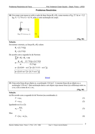 Problemas Resolvidos de Física                              Prof. Anderson Coser Gaudio – Depto. Física – UFES

                                             Problemas Resolvidos

10. Um corpo com massa m sofre a ação de duas forças F1 e F2, como mostra a Fig. 27. Se m = 5,2
    kg, F1= 3,7 N e F2= 4,3 N, ache o vetor aceleração do corpo.




                                         y

                                               x
                                                                                                   (Pág. 90)
Solução.
Em termos vetoriais, as forças F1 e F2 valem:
        F1 = ( 3, 7 N ) j
        F2 = ( 4,3 N ) i
De acordo com a segunda lei de Newton:
        ∑F = F + F1    2    = ma
             F1 + F2 ( 3, 7 N ) j + ( 4,3 N ) i
        a=          =
                m            (5, 2 kg)
        a = ( 0,8269        m/s 2 ) i + ( 0, 71153   m/s 2 ) j

        a ≈ ( 0,83 m/s 2 ) i + ( 0, 71 m/s 2 ) j


                                                          [Início]


12. Uma certa força dá ao objeto m1 a aceleração 12,0 m/s2. A mesma força dá ao objeto m2 a
    aceleração 3,30 m/s2. Que aceleração daria a um objeto cuja massa fosse (a) a diferença entre m1
    e m2 e (b) a soma de m1 e m2.
                                                                                        (Pág. 90)
Solução.
(a) De acordo com a segunda lei de Newton (na coordenada x):
        F = m1a1                                                                                           (1)
        F = m2 a2                                                                                          (2)
Igualando-se (1) e (2):
            ma
       m2 = 1 1                                                                                            (3)
              a2
Mas:
        F = ( m2 − m1 ) a3                                                                                 (4)


________________________________________________________________________________________________________         2
                                       a
Resnick, Halliday, Krane - Física 1 - 4 Ed. - LTC - 1996. Cap. 5 – Força e Leis de Newton
 