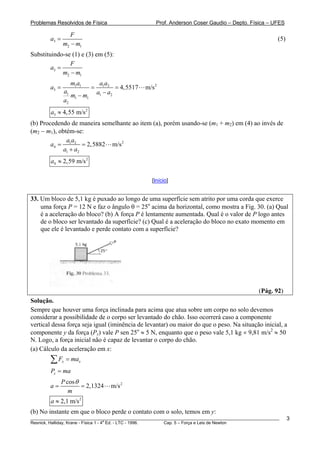 Problemas Resolvidos de Física                         Prof. Anderson Coser Gaudio – Depto. Física – UFES

                  F
        a3 =                                                                                           (5)
               m2 − m1
Substituindo-se (1) e (3) em (5):
                F
        a3 =
             m2 − m1
                    m1a1         a1a2
        a3 =                =           = 4,5517   m/s 2
               a1
                  m1 − m1       a1 − a2
               a2
        a3 ≈ 4,55 m/s 2
(b) Procedendo de maneira semelhante ao item (a), porém usando-se (m1 + m2) em (4) ao invés de
(m2 − m1), obtém-se:
              aa
        a4 = 1 2 = 2,5882 m/s 2
             a1 + a2
        a4 ≈ 2,59 m/s 2

                                                     [Início]


33. Um bloco de 5,1 kg é puxado ao longo de uma superfície sem atrito por uma corda que exerce
    uma força P = 12 N e faz o ângulo θ = 25o acima da horizontal, como mostra a Fig. 30. (a) Qual
    é a aceleração do bloco? (b) A força P é lentamente aumentada. Qual é o valor de P logo antes
    de o bloco ser levantado da superfície? (c) Qual é a aceleração do bloco no exato momento em
    que ele é levantado e perde contato com a superfície?




                                                                                               (Pág. 92)
Solução.
Sempre que houver uma força inclinada para acima que atua sobre um corpo no solo devemos
considerar a possibilidade de o corpo ser levantado do chão. Isso ocorrerá caso a componente
vertical dessa força seja igual (iminência de levantar) ou maior do que o peso. Na situação inicial, a
componente y da força (Py) vale P sen 25o ≈ 5 N, enquanto que o peso vale 5,1 kg × 9,81 m/s2 ≈ 50
N. Logo, a força inicial não é capaz de levantar o corpo do chão.
(a) Cálculo da aceleração em x:
        ∑F     x   = max
        Px = ma
               P cos θ
        a=             = 2,1324      m/s 2
                  m
        a ≈ 2,1 m/s 2
(b) No instante em que o bloco perde o contato com o solo, temos em y:
________________________________________________________________________________________________________     3
                                       a
Resnick, Halliday, Krane - Física 1 - 4 Ed. - LTC - 1996. Cap. 5 – Força e Leis de Newton
 