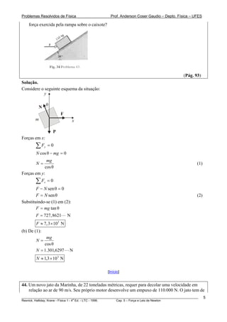 Problemas Resolvidos de Física                      Prof. Anderson Coser Gaudio – Depto. Física – UFES

    força exercida pela rampa sobre o caixote?




                                                                                               (Pág. 93)
Solução.
Considere o seguinte esquema da situação:
           y

                  θ
          N
                          F
        m                         x

                      P
Forças em x:
        ∑F    y   =0
        N cos θ − mg = 0
             mg
        N=                                                                                             (1)
            cos θ
Forças em y:
        ∑F    x   =0
        F − N sen θ = 0
        F = N sen θ                                                                                    (2)
Substituindo-se (1) em (2):
        F = mg tan θ
        F = 727,8621          N
        F ≈ 7,3 × 102 N
(b) De (1):
             mg
        N=
            cos θ
        N = 1.301,6297        N
        N ≈ 1,3 × 10 3 N

                                                  [Início]


44. Um novo jato da Marinha, de 22 toneladas métricas, requer para decolar uma velocidade em
    relação ao ar de 90 m/s. Seu próprio motor desenvolve um empuxo de 110.000 N. O jato tem de
________________________________________________________________________________________________________     5
                                       a
Resnick, Halliday, Krane - Física 1 - 4 Ed. - LTC - 1996. Cap. 5 – Força e Leis de Newton
 