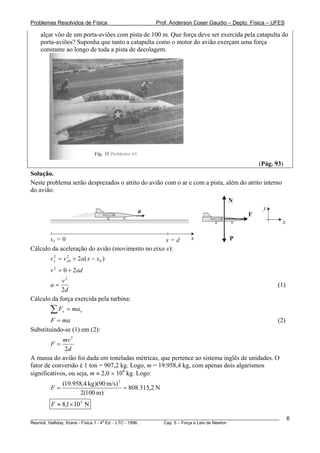 Problemas Resolvidos de Física                      Prof. Anderson Coser Gaudio – Depto. Física – UFES

    alçar vôo de um porta-aviões com pista de 100 m. Que força deve ser exercida pela catapulta do
    porta-aviões? Suponha que tanto a catapulta como o motor do avião exerçam uma força
    constante ao longo de toda a pista de decolagem.




                                                                                               (Pág. 93)
Solução.
Neste problema serão desprezados o atrito do avião com o ar e com a pista, além do atrito interno
do avião.
                                                                                  N
                                            a                                                    y
                                                                                           F
                                                                                                           x

       x0 = 0                                     x=d              x               P
Cálculo da aceleração do avião (movimento no eixo x):
        v x = v x 0 + 2a ( x − x 0 )
          2     2


        v 2 = 0 + 2ad
            v2
        a=                                                                                             (1)
            2d
Cálculo da força exercida pela turbina:
        ∑F    x   = ma x
        F = ma                                                                                         (2)
Substituindo-se (1) em (2):
             mv 2
        F=
              2d
A massa do avião foi dada em toneladas métricas, que pertence ao sistema inglês de unidades. O
fator de conversão é 1 ton = 907,2 kg. Logo, m = 19.958,4 kg, com apenas dois algarismos
significativos, ou seja, m ≈ 2,0 × 104 kg. Logo:
           (19.958,4 kg)(90 m/s) 2
        F=                         = 808.315,2 N
                  2(100 m)
        F ≈ 8,1 × 10 5 N

________________________________________________________________________________________________________       6
                                       a
Resnick, Halliday, Krane - Física 1 - 4 Ed. - LTC - 1996. Cap. 5 – Força e Leis de Newton
 