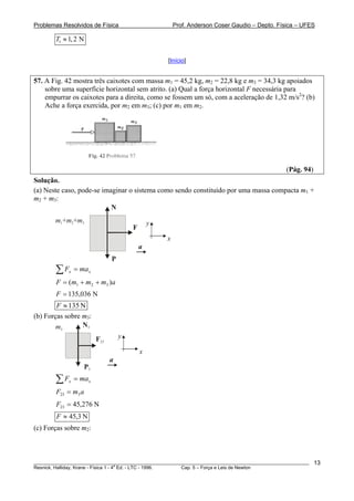 Problemas Resolvidos de Física Prof. Anderson Coser Gaudio – Depto. Física – UFES
1 1,2 NT ≈
[Início]
57. A Fig. 42 mostra três caixotes com massa m1 = 45,2 kg, m2 = 22,8 kg e m3 = 34,3 kg apoiados
sobre uma superfície horizontal sem atrito. (a) Qual a força horizontal F necessária para
empurrar os caixotes para a direita, como se fossem um só, com a aceleração de 1,32 m/s2
? (b)
Ache a força exercida, por m2 em m3; (c) por m1 em m2.
(Pág. 94)
Solução.
(a) Neste caso, pode-se imaginar o sistema como sendo constituído por uma massa compacta m1 +
m2 + m3:
m m1 2+ +m3
N
P
F
x
y
a
xx maF =∑
ammmF )( 321 ++=
N036,135=F
N135≈F
(b) Forças sobre m3:
m3
N3
P3
F23
x
y
a
xx maF =∑
amF 323 =
N276,4523 =F
N3,45≈F
(c) Forças sobre m2:
________________________________________________________________________________________________________
Resnick, Halliday, Krane - Física 1 - 4
a
Ed. - LTC - 1996. Cap. 5 – Força e Leis de Newton
13
 