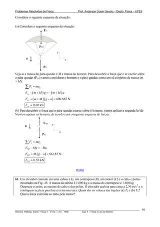 Problemas Resolvidos de Física Prof. Anderson Coser Gaudio – Depto. Física – UFES
Considere o seguinte esquema da situação:
(a) Considere o seguinte esquema da situação:
FAr
PH
x
y
a
PPQ
Seja m a massa do pára-quedas e M a massa do homem. Para descobrir a força que o ar exerce sobre
o pára-quedas (FAr) vamos considerar o homem e o pára-quedas como um só conjunto de massa (m
+ M):
y yF ma=∑
( ) ( )ArF m M g m M− + = − + a
( )( ) 600,882 NArF m M g a= + − =
0,60 kNArF ≈
(b) Para descobrir a força que o pára-quedas exerce sobre o homem, vamos aplicar a segunda lei de
Newton apenas ao homem, de acordo com o seguinte esquema de forças:
PH
FPQ
a
x
y
y yF ma=∑
PQF Mg Ma− = −
( ) 562,87 NPQF M g a= − =
0,56 kNPQF ≈
[Início]
61. Um elevador consiste em uma cabine (A), um contrapeso (B), um motor (C) e o cabo e polias
mostrados na Fig. 45. A massa da cabine é 1.000 kg e a massa do contrapeso é 1.400 kg.
Despreze o atrito, as massas do cabo e das polias. O elevador acelera para cima a 2,30 m/s2
e o
contrapeso acelera para baixo à mesma taxa. Quais são os valores das trações (a) T1 e (b) T2?
Qual a força exercida no cabo pelo motor?
________________________________________________________________________________________________________
Resnick, Halliday, Krane - Física 1 - 4
a
Ed. - LTC - 1996. Cap. 5 – Força e Leis de Newton
16
 