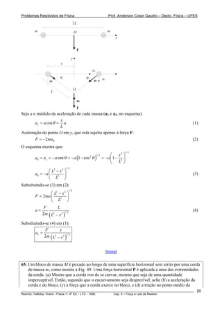 Problemas Resolvidos de Física Prof. Anderson Coser Gaudio – Depto. Física – UFES
F
2L
m m
x
y
F
a0
a1 a2
L
x
θθ
ax
ay
O
O
Seja a o módulo da aceleração de cada massa (a1 e a2, no esquema).
cosx
x
a a a
L
θ= = (1)
Aceleração do ponto O em y, que está sujeito apenas à força F:
(2)02F m= − a
O esquema mostra que:
( )
1/22
1/22
0 2
sen 1 cos 1y
x
a a a a a
L
θ θ
⎛ ⎞
= = − = − − = − −⎜ ⎟
⎝ ⎠
1/22 2
0 2
L x
a a
L
⎛ ⎞−
= − ⎜
⎝ ⎠
⎟ (3)
Substituindo-se (3) em (2):
1/22 2
2
2
L x
F ma
L
⎛ ⎞−
= ⎜ ⎟
⎝ ⎠
( )
1/22 22
F L
a
m L x
=
−
(4)
Substituindo-se (4) em (1):
( )
1/22 22
x
F x
a
m L x
=
−
[Início]
65. Um bloco de massa M é puxado ao longo de uma superfície horizontal sem atrito por uma corda
de massa m, como mostra a Fig. 49. Uma força horizontal P é aplicada a uma das extremidades
da corda. (a) Mostre que a corda tem de se curvar, mesmo que seja de uma quantidade
imperceptível. Então, supondo que o encurvamento seja desprezível, ache (b) a aceleração da
corda e do bloco, (c) a força que a corda exerce no bloco, e (d) a tração no ponto médio da
________________________________________________________________________________________________________
Resnick, Halliday, Krane - Física 1 - 4
a
Ed. - LTC - 1996. Cap. 5 – Força e Leis de Newton
20
 