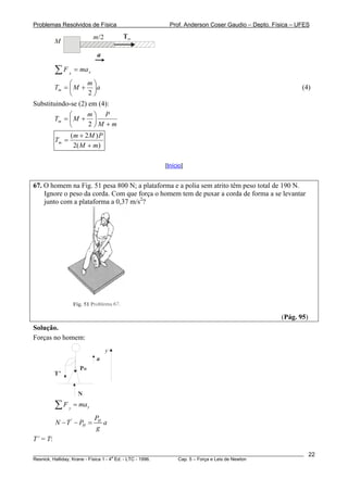 Problemas Resolvidos de Física Prof. Anderson Coser Gaudio – Depto. Física – UFES
M
Tm
a
m/2
xx
maF =∑
a
m
MTm ⎟
⎠
⎞
⎜
⎝
⎛
+=
2
(4)
Substituindo-se (2) em (4):
mM
Pm
MTm
+
⎟
⎠
⎞
⎜
⎝
⎛
+=
2
)(2
)2(
mM
PMm
Tm
+
+
=
[Início]
67. O homem na Fig. 51 pesa 800 N; a plataforma e a polia sem atrito têm peso total de 190 N.
Ignore o peso da corda. Com que força o homem tem de puxar a corda de forma a se levantar
junto com a plataforma a 0,37 m/s2
?
(Pág. 95)
Solução.
Forças no homem:
T’
PH
N
a
y
yy
F ma=∑
' H
H
P
N T P a
g
− − =
T’ = T:
________________________________________________________________________________________________________
Resnick, Halliday, Krane - Física 1 - 4
a
Ed. - LTC - 1996. Cap. 5 – Força e Leis de Newton
22
 