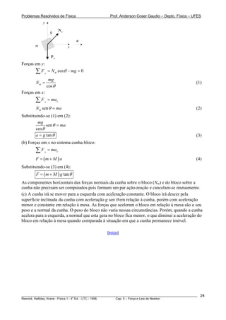 Problemas Resolvidos de Física Prof. Anderson Coser Gaudio – Depto. Física – UFES
m
Pm
Nm
x
y
θ
a
Forças em y:
cos 0my
F N mgθ= −∑ =
cos
m
mg
N
θ
= (1)
Forças em x:
xx
F ma=∑
senmN maθ = (2)
Substituindo-se (1) em (2):
sen
cos
mg
maθ
θ
=
tana g θ= (3)
(b) Forças em x no sistema cunha-bloco:
xx
F ma=∑
(4)(F m M= + )a
Substituindo-se (3) em (4):
( ) tanF m M g θ= +
As componentes horizontais das forças normais da cunha sobre o bloco (Nm) e do bloco sobre a
cunha não precisam ser computados pois formam um par ação-reação e cancelam-se mutuamente.
(c) A cunha irá se mover para a esquerda com aceleração constante. O bloco irá descer pela
superfície inclinada da cunha com aceleração g sen θ em relação à cunha, porém com aceleração
menor e constante em relação à mesa. As forças que aceleram o bloco em relação à mesa são o seu
peso e a normal da cunha. O peso do bloco não varia nessas circunstâncias. Porém, quando a cunha
acelera para a esquerda, a normal que esta gera no bloco fica menor, o que diminui a aceleração do
bloco em relação à mesa quando comparada à situação em que a cunha permanece imóvel.
[Início]
________________________________________________________________________________________________________
Resnick, Halliday, Krane - Física 1 - 4
a
Ed. - LTC - 1996. Cap. 5 – Força e Leis de Newton
24
 