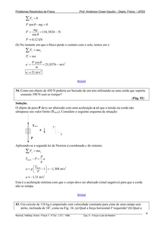 Problemas Resolvidos de Física Prof. Anderson Coser Gaudio – Depto. Física – UFES
0yF =∑
'
sen 0P mgθ − =
'
118,3834 N
sen
mg
P
θ
= =
'
0,12 kNP ≈
(b) No instante em que o bloco perde o contato com o solo, temos em x:
x xF ma=∑
' '
xP ma=
'
' 2cos
21,0376 m/s
P
a
m
θ
= =
' 2
21 m/sa ≈
[Início]
34. Como um objeto de 450 N poderia ser baixado de um teto utilizando-se uma corda que suporta
somente 390 N sem se romper?
(Pág. 92)
Solução.
O objeto de peso P deve ser abaixado com uma aceleração a tal que a tensão na corda não
ultrapasse seu valor limite (TMAX). Considere o seguinte esquema da situação:
P
Tmax
a
x
y
Aplicando-se a segunda lei de Newton à coordenada y do sistema:
y yF ma=∑
MAX
P
T P
g
− = a
2
1 1,308 m/MAXT
a g
P
⎛ ⎞
= − = −⎜ ⎟
⎝ ⎠
s
2
1,31 m/sa ≈ −
Esta é a aceleração mínima com que o corpo deve ser abaixado (sinal negativo) para que a corda
não se rompa.
[Início]
43. Um caixote de 110 kg é empurrado com velocidade constante para cima de uma rampa sem
atrito, inclinada de 34o
, como na Fig. 34. (a) Qual a força horizontal F requerida? (b) Qual a
________________________________________________________________________________________________________
Resnick, Halliday, Krane - Física 1 - 4
a
Ed. - LTC - 1996. Cap. 5 – Força e Leis de Newton
4
 