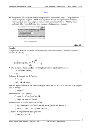 Problemas Resolvidos de Física Prof. Anderson Coser Gaudio – Depto. Física – UFES
[Início]
46. Antigamente, cavalos puxavam barcaças por canais, como mostra a Fig. 37. Suponha que o
cavalo exerça uma força de 7.900 N num ângulo de 18o
com a direção de movimento da
barcaça, que se desloca ao longo do eixo do canal. A massa da barcaça é 9.500 kg e sua
aceleração é 0,12 m/s2
. Calcule a força exercida pela água sobre a barcaça.
(Pág. 93)
Solução.
Este problema pode ser facilmente resolvido através de cálculo vetorial. Considere o seguinte
esquema da situação.
x
y
F
θ
a
m
EP
A força exercida pelo cavalo (F) e a aceleração da barcaça (a) são definidos por:
jiF sencos θθ FF += (1)
(2)ia a=
Aplicação da Segunda Lei de Newton:
aF m=∑
aEPFF ma =+++
onde P é o peso do barco, E é o empuxo da água, sendo que P + E = 0 e Fa é a força exercida pela
água na barcaça.
(3)FaF −= ma
Substituindo-se (1) e (2) em (3):
)sencos()( jiiF θθ FFama +−=
jiF sen)cos( θθ FFmaa −−= (4)
Substituindo-se os valores numéricos em (4):
jiF )18sen()N900.7()]18cos()N900.7()m/s12,0)(kg500.9[( oo2
−−=a
jiF )N2342,441.2()N3464,373.6( −−=a
O módulo da força exercida pela água vale:
N8934,6824=aF
________________________________________________________________________________________________________
Resnick, Halliday, Krane - Física 1 - 4
a
Ed. - LTC - 1996. Cap. 5 – Força e Leis de Newton
7
 