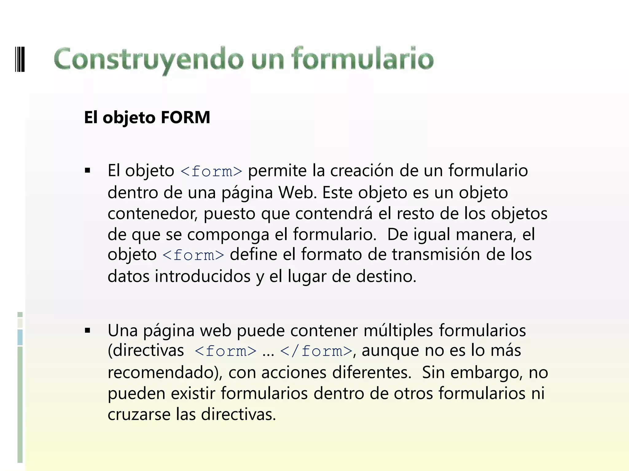 El objeto FORM


 El objeto <form> permite la creación de un formulario
  dentro de una página Web. Este objeto es un objeto
  contenedor, puesto que contendrá el resto de los objetos
  de que se componga el formulario. De igual manera, el
  objeto <form> define el formato de transmisión de los
  datos introducidos y el lugar de destino.


 Una página web puede contener múltiples formularios
  (directivas <form> … </form>, aunque no es lo más
  recomendado), con acciones diferentes. Sin embargo, no
  pueden existir formularios dentro de otros formularios ni
  cruzarse las directivas.
 