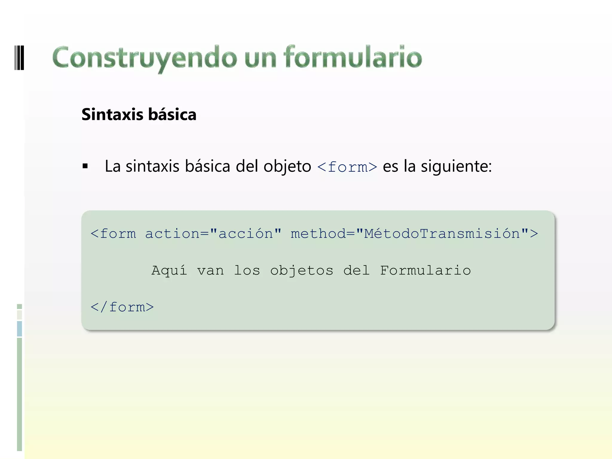 Sintaxis básica


 La sintaxis básica del objeto <form> es la siguiente:



 <form action="acción" method="MétodoTransmisión">

         Aquí van los objetos del Formulario

 </form>
 
